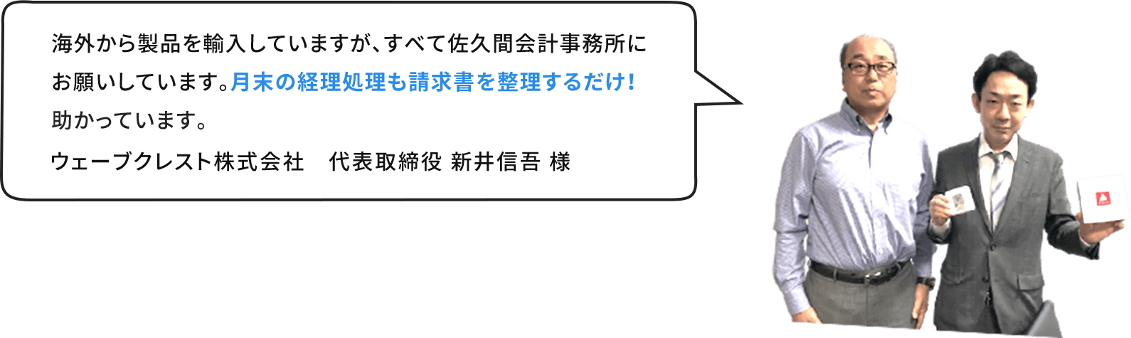 海外から製品を輸⼊していますが、すべて佐久間会計事務所にお願いしています。⽉末の経理処理も請求書を整理するだけ！助かっています。ウェーブクレスト株式会社　代表取締役 新井信吾 様