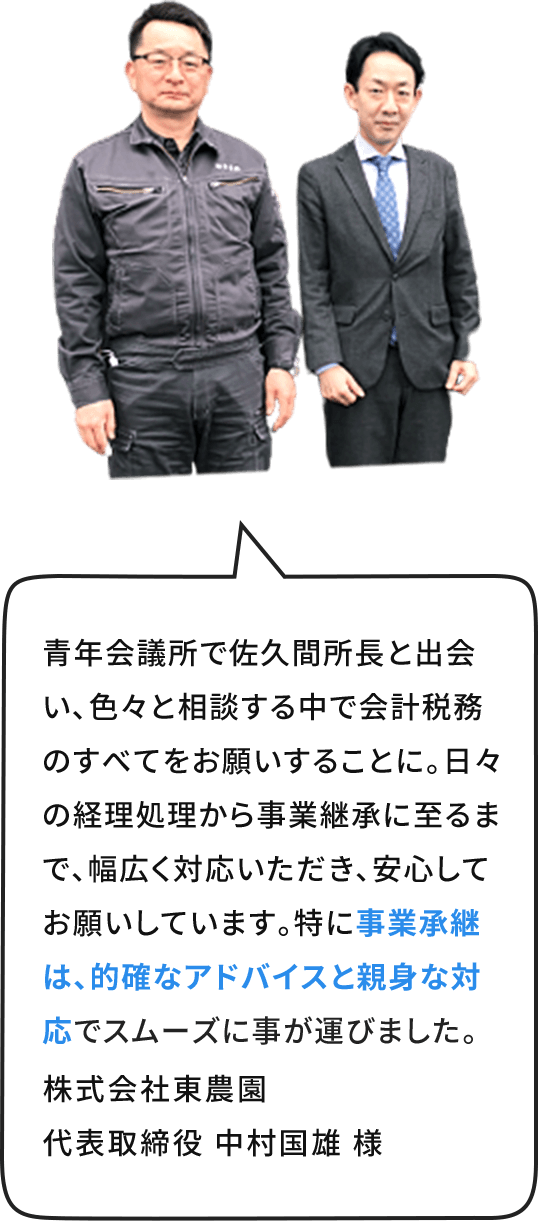 ⻘年会議所で佐久間所⻑と出会い、色々と相談する中で会計税務のすべてをお願いすることに。日々の経理処理から事業継承に⾄るまで、幅広く対応いただき、安⼼してお願いしています。特に事業承継は、的確なアドバイスと親⾝な対応でスムーズに事が運びました。株式会社東農園  代表取締役 中村国雄 様 