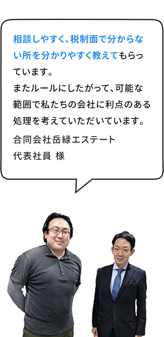 相談しやすく、税制⾯で分からない所を分かりやすく教えてもらっています。またルールにしたがって、可能な範囲で私たちの会社に利点のある処理を考えていただいています。合同会社岳緑エステート 代表社員 嵯峨隆介 様