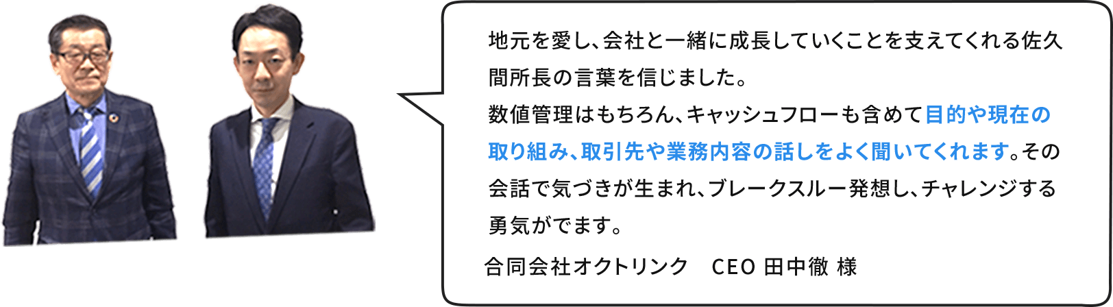 地元を愛し、会社と⼀緒に成⻑していくことを支えてくれる佐久間所⻑の⾔葉を信じました。数値管理はもちろん、キャッシュフローも含めて⽬的や現在の取り組み、取引先や業務内容の話しをよく聞いてくれます。その会話で気づきが⽣まれ、ブレークスルー発想し、チャレンジする勇気がでます。合同会社オクトリンク　CEO ⽥中徹 様